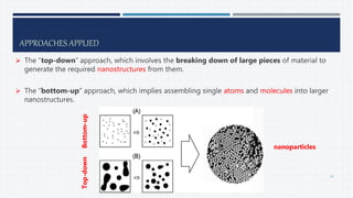 APPROACHES APPLIED
 The “top-down” approach, which involves the breaking down of large pieces of material to
generate the required nanostructures from them.
 The “bottom-up” approach, which implies assembling single atoms and molecules into larger
nanostructures.
Bottom-up
Top-down
nanoparticles
16
 