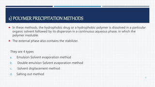 2) POLYMER PRECIPITATIONMETHODS
 In these methods, the hydrophobic drug or a hydrophobic polymer is dissolved in a particular
organic solvent followed by its dispersion in a continuous aqueous phase, in which the
polymer insoluble.
 The external phase also contains the stabilizer.
They are 4 types
a. Emulsion Solvent evaporation method
b. Double emulsion Solvent evaporation method
c. Solvent displacement method
d. Salting out method
22
 
