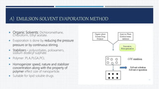 A) EMULSION-SOLVENT EVAPORATION METHOD
 Organic Solvents: Dichloromethane,
Chloroform, Ethyl acetate.
 Evaporation is done by reducing the pressure
pressure or by continuous stirring.
 Stabilizers - polysorbates, poloxamers,
sodium dodecyl sulphate.
 Polymer :PLA,PLGA,PCL
 Homogenizer speed, nature and stabilizer
concentration along with the property of
polymer effect size of nanoparticle.
 Suitable for lipid soluble drugs.
23
 