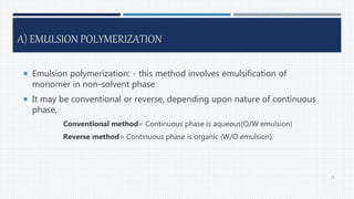 A) EMULSION POLYMERIZATION
 Emulsion polymerization: - this method involves emulsification of
monomer in non-solvent phase.
 It may be conventional or reverse, depending upon nature of continuous
phase,
Conventional method= Continuous phase is aqueous(O/W emulsion)
Reverse method= Continuous phase is organic (W/O emulsion)
31
 