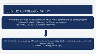B)DISPERSION POLYMERIZATION
-Monomer is dissolved in the Aq medium, which acts as a precipitant for formed polymer.
-Nucleation is directly induced in Aq. Monomer solution.
-So STABILIZER/ SURFACTANT is no needed
Here initiation is achieved by different mechanism, but mostly it is by irradiating solution with high
energy radiation
(Gamma, UV, strong visible light).
34
 