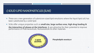 1) SOLID LIPIDNANOPARTICLES (SLNS)
 These are a new generation of submicron-sized lipid emulsions where the liquid lipid (oil) has
been substituted by a solid lipid.
 SLNs offer unique properties such as small size, large surface area, high drug loading &
the interaction of phases at the interfaces, & are attractive for their potential to improve
performance of Pharmaceuticals, Nutraceuticals & other materials.
Phospholipids monolayer
36
 