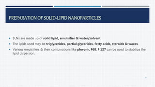 PREPARATIONOF SOLID-LIPIDNANOPARTICLES
 SLNs are made up of solid lipid, emulsifier & water/solvent.
 The lipids used may be triglycerides, partial glycerides, fatty acids, steroids & waxes.
 Various emulsifiers & their combinations like pluronic F68, F 127 can be used to stabilize the
lipid dispersion.
38
 