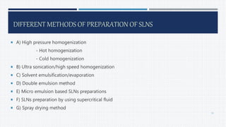 DIFFERENT METHODS OF PREPARATION OF SLNS
 A) High pressure homogenization
- Hot homogenization
- Cold homogenization
 B) Ultra sonication/high speed homogenization
 C) Solvent emulsification/evaporation
 D) Double emulsion method
 E) Micro emulsion based SLNs preparations
 F) SLNs preparation by using supercritical fluid
 G) Spray drying method
39
 