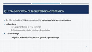 B) ULTRASONICATION OR HIGH SPEED HOMOGENIZATION
 In this method the SLNs are produced by high speed stirring or sonication.
 Advantage :
1) Equipment used is very common
2) No temperature induced drug degradation
 Disadvantage :
Physical instability like particle growth upon storage.
43
 