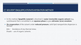 C) SOLVENT EMULSIFICATION/EVAPORATIONMETHOD
 In this method, lipophilic material is dissolved in water immiscible organic solvent (e.g.,
cyclohexane) that is emulsified in an aqueous phase to give oil/water (o/w) emulsion.
 On evaporation of the solvent under reduced pressure, solid lipid nanoparticles dispersion is
formed.
Adv:- Avoidance of any thermal stress.
Disadv:- use of organic solvents.
44
 