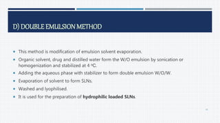 D) DOUBLE EMULSION METHOD
 This method is modification of emulsion solvent evaporation.
 Organic solvent, drug and distilled water form the W/O emulsion by sonication or
homogenization and stabilized at 4 oC.
 Adding the aqueous phase with stabilizer to form double emulsion W/O/W.
 Evaporation of solvent to form SLNs.
 Washed and lyophilised.
 It is used for the preparation of hydrophilic loaded SLNs.
45
 
