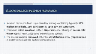E) MICROEMULSIONBASED SLNS PREPARATION
 A warm micro emulsion is prepared by stirring, containing typically 10%
molten solid lipid, 15% surfactant & upto 10% co-surfactant.
 This warm micro emulsion is then dispersed under stirring in excess cold
water (typical ratio 1:50) using thermostated syringe.
 The excess water is removed either by ultrafiltration or by lyophilisation
in order to increase the particle concentration.
46
 
