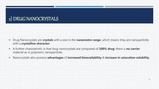 2) DRUG NANOCRYSTALS
 Drug Nanocrystals are crystals with a size in the nanometre range, which means they are nanoparticles
with a crystalline character.
 A further characteristic is that drug nanocrystals are composed of 100% drug; there is no carrier
material as in polymeric nanoparticles.
 Nanocrystals also possess advantages of increased bioavailability & increase in saturation solubility.
49
 