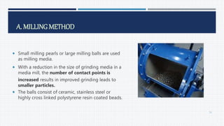 A. MILLING METHOD
 Small milling pearls or large milling balls are used
as milling media.
 With a reduction in the size of grinding media in a
media mill, the number of contact points is
increased results in improved grinding leads to
smaller particles.
 The balls consist of ceramic, stainless steel or
highly cross linked polystyrene resin coated beads.
51
 