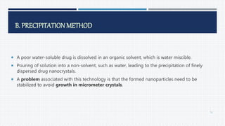 B. PRECIPITATION METHOD
 A poor water-soluble drug is dissolved in an organic solvent, which is water miscible.
 Pouring of solution into a non-solvent, such as water, leading to the precipitation of finely
dispersed drug nanocrystals.
 A problem associated with this technology is that the formed nanoparticles need to be
stabilized to avoid growth in micrometer crystals.
52
 