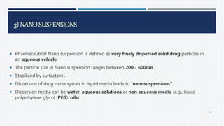 3) NANOSUSPENSIONS
 Pharmaceutical Nano suspension is defined as very finely dispersed solid drug particles in
an aqueous vehicle.
 The particle size in Nano suspension ranges between 200 - 600nm.
 Stabilized by surfactant .
 Dispersion of drug nanocrystals in liquid media leads to “nanosuspensions”.
 Dispersion media can be water, aqueous solutions or non aqueous media (e.g., liquid
polyethylene glycol (PEG), oils).
54
 