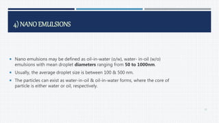 4) NANOEMULSIONS
 Nano emulsions may be defined as oil-in-water (o/w), water- in-oil (w/o)
emulsions with mean droplet diameters ranging from 50 to 1000nm.
 Usually, the average droplet size is between 100 & 500 nm.
 The particles can exist as water-in-oil & oil-in-water forms, where the core of
particle is either water or oil, respectively.
57
 
