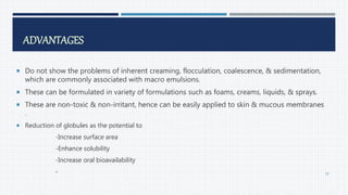ADVANTAGES
 Do not show the problems of inherent creaming, flocculation, coalescence, & sedimentation,
which are commonly associated with macro emulsions.
 These can be formulated in variety of formulations such as foams, creams, liquids, & sprays.
 These are non-toxic & non-irritant, hence can be easily applied to skin & mucous membranes
.
 Reduction of globules as the potential to
-Increase surface area
-Enhance solubility
-Increase oral bioavailability
- 58
 