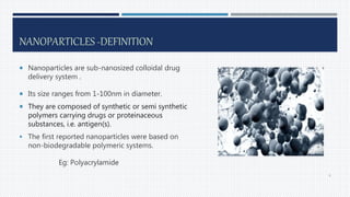 NANOPARTICLES -DEFINITION
 Nanoparticles are sub-nanosized colloidal drug
delivery system .
 Its size ranges from 1-100nm in diameter.
 They are composed of synthetic or semi synthetic
polymers carrying drugs or proteinaceous
substances, i.e. antigen(s).
 The first reported nanoparticles were based on
non-biodegradable polymeric systems.
Eg: Polyacrylamide
6
 