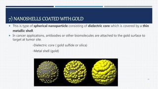 7) NANOSHELLS COATED WITHGOLD
 This is type of spherical nanoparticle consisting of dielectric core which is covered by a thin
metallic shell.
 In cancer applications, antibodies or other biomolecules are attached to the gold surface to
target at tumor site.
-Dielectric core ( gold sulfide or silica)
-Metal shell (gold)
64
 