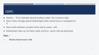  Particle < 75nm diameter absorb & others scatter the incidence light.
 Nano shells strongly absorb infrared light while normal tissue is transparent to
it.
 Nano shell-antibody complex binds only to cancer cells.
 Infrared laser heats up the Nano shells and thus cancer cells are destroyed.
Use :
 Destroy breast cancer cells
CONT,
65
 