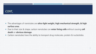 CONT,
 The advantages of nanotubes are ultra-light weight, high mechanical strength, & high
surface area.
 Due to their size & shape, carbon nanotubes can enter living cells without causing cell
death or obvious damage.
 Carbon nanotubes have the ability to transport drug molecules, protein & nucleotides.
67
 