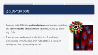 9) QUANTUMDOTS
 Quantum dots (QDs) are semiconducting nanomaterials consisting
of a semiconductor core (Cadmium selenide), coated by a shell
(e.g., ZnS).
 These are used as diagnostic tools, detection & analysis of
biomolecules, immunoassays, DNA hybridization, & transport
vehicles for DNA, protein, drugs or cells.
68
 