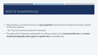 NEED OF NANOPARTICLES
 Nanoparticles are of interest because of new properties that they exhibit compared with larger particles
of the same materials.
Eg: TiO2,ZnO become transparent at nanoscale
 The major goal of designing nanoparticles as a delivery system are to control particle size and release
of pharmacologically active agents in specific site at controlled rate.
7
 