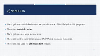 10) NANOGELS
 Nano gels are cross-linked nanoscale particles made of flexible hydrophilic polymers.
 These are soluble in water.
 Nano gels possess large surface area.
 These are used to incorporate drugs, DNA/RNA & inorganic molecules .
 These are also used for pH dependent release.
70
 