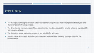 CONCLUSION
 The main goal of this presentation is to describe the nanoparticles, method of preparations,types and
characterization of nanoparticles .
 The drug loaded nanospheres or Nano capsules now can be produced by simple, safe and reproducible
techniques available.
 The limitation is one particular process is not suitable for all drugs.
 Despite these technological challenges ,nanoparticles have been showing great promise for the
development .
80
 