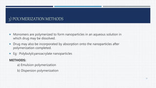 3) POLYMERIZATION METHODS
 Monomers are polymerized to form nanoparticles in an aqueous solution in
which drug may be dissolved.
 Drug may also be incorporated by absorption onto the nanoparticles after
polymerization completed.
 Eg : Polybutylcyanoacrylate nanoparticles
METHODS:
a) Emulsion polymerization
b) Dispersion polymerization
30
 