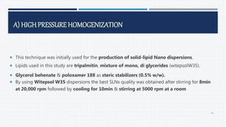 A) HIGHPRESSURE HOMOGENIZATION
 This technique was initially used for the production of solid-lipid Nano dispersions.
 Lipids used in this study are tripalmitin, mixture of mono, di glycerides (witepsolW35).
 Glycerol behenate & poloxamer 188 as steric stabilizers (0.5% w/w).
 By using Witepsol W35 dispersions the best SLNs quality was obtained after stirring for 8min
at 20,000 rpm followed by cooling for 10min & stirring at 5000 rpm at a room
40
 