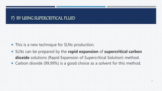F) BY USING SUPERCRITICAL FLUID
 This is a new technique for SLNs production.
 SLNs can be prepared by the rapid expansion of supercritical carbon
dioxide solutions (Rapid Expansion of Supercritical Solution) method.
 Carbon dioxide (99.99%) is a good choice as a solvent for this method.
47
 