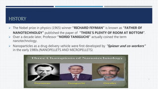 HISTORY
 The Nobel prize in physics (1965) winner “RICHARD FEYMAN” is known as “FATHER OF
NANOTECHNOLGY” published the paper of “THERE’S PLENTY OF ROOM AT BOTTOM”.
 Over a decade later, Professor “NORIO TANIGUCHI” actually coined the term
nanotechnology.
 Nanoparticles as a drug delivery vehicle were first developed by “Spieser and co-workers”
in the early 1980s.(NANOPELLETS AND MICROPELLETS)
5
 