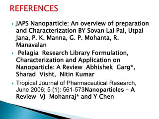  JAPS Nanoparticle: An overview of preparation
and Characterization BY Sovan Lal Pal, Utpal
Jana, P. K. Manna, G. P. Mohanta, R.
Manavalan
 Pelagia Research Library Formulation,
Characterization and Application on
Nanoparticle: A Review Abhishek Garg*,
Sharad Visht, Nitin Kumar
 Tropical Journal of Pharmaceutical Research,
June 2006; 5 (1): 561-573Nanoparticles – A
Review VJ Mohanraj* and Y Chen
 