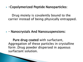  Copolymerized Peptide Nanoparticles:
Drug moiety is covalently bound to the
carrier instead of being physically entrapped.
 Nanocrystals And Nanosuspensions:
Pure drug coated with surfactant,
Aggregation of these particles in crystalline
form .Drug powder dispersed in aqueous
surfactant solution.
 