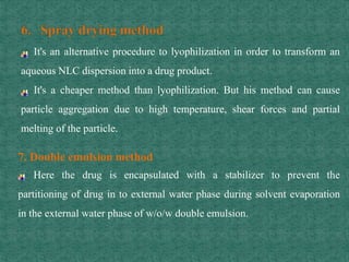 It's an alternative procedure to lyophilization in order to transform an
aqueous NLC dispersion into a drug product.
It's a cheaper method than lyophilization. But his method can cause
particle aggregation due to high temperature, shear forces and partial
melting of the particle.
7. Double emulsion method
Here the drug is encapsulated with a stabilizer to prevent the
partitioning of drug in to external water phase during solvent evaporation
in the external water phase of w/o/w double emulsion.
 