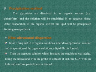 The glycerides are dissolved in an organic solvent (e.g.
chloroform) and the solution will be emulsified in an aqueous phase.
After evaporation of the organic solvent the lipid will be precipitated
forming nanoparticles.
9. Film-ultrasound dispersion
lipid + drug add in to organic solutions, after decompression, rotation
and evaporation of the organic solutions, a lipid film is formed.
Then the aqueous solution which includes the emulsions was added,
Using the ultrasound with the probe to diffuser at last, the SLN with the
little and uniform particle size is formed.
 