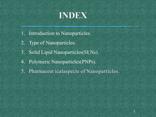 1. Introduction to Nanoparticles.
2. Type of Nanoparticles.
3. Solid Lipid Nanoparticles(SLNs).
4. Polymeric Nanoparticles(PNPs).
5. Pharmaceut icalaspects of Nanoparticles.
2
 