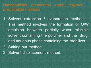 Nanoparticles preparation using polymer
precipitation methods
1. Solvent extraction I evaporation method :-
This method involves the formation of O/W
emulsion between partially water miscible
solvent containing the polymer and the drug,
and aqueous phase containing the stabilizer.
2. Salting out method.
3. Solvent displacement method.
 