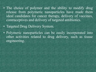 ▪ The choice of polymer and the ability to modify drug
release from polymeric nanoparticles have made them
ideal candidates for cancer therapy, delivery of vaccines,
contraceptives and delivery of targeted antibiotics.
▪ Targeted Drug Delivery System.
▪ Polymeric nanoparticles can be easily incorporated into
other activities related to drug delivery, such as tissue
engineering.
 