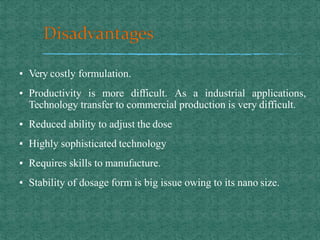 ▪ Very costly formulation.
▪ Productivity is more difficult. As a industrial applications,
Technology transfer to commercial production is very difficult.
▪ Reduced ability to adjust the dose
▪ Highly sophisticated technology
▪ Requires skills to manufacture.
▪ Stability of dosage form is big issue owing to its nano size.
 