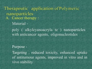 A. Cancer therapy :
Material -
poly ( alkylcyanoacryla te ) nanoparticles
with anticancer agents, oligonucleotides
Purpose -
Targeting , reduced toxicity, enhanced uptake
of antitumour agents, improved in vitro and in
vivo stability
 