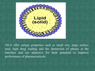 •SLN offer unique properties such as small size, large surface
area, high drug loading and the interaction of phases at the
interface and are attractive for their potential to improve
performance of pharmaceuticals.
 