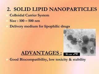 2. SOLID LIPID NANOPARTICLES
 Colloidal Carrier System
 Size : 100 – 500 nm
 Delivery medium for lipophilic drugs
ADVANTAGES :
 Good Biocompatibility, low toxicity & stability
 