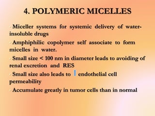 4. POLYMERIC MICELLES
• Miceller systems for systemic delivery of water-
insoluble drugs
• Amphiphilic copolymer self associate to form
micelles in water.
• Small size < 100 nm in diameter leads to avoiding of
renal excretion and RES
• Small size also leads to endothelial cell
permeability
• Accumulate greatly in tumor cells than in normal
 