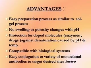 ADVANTAGES :
 Easy preparation process as similar to sol-
gel process
 No swelling or porosity changes with pH
 Protection for doped molecules (enzymes ,
drugs )against denaturation caused by pH &
temp.
 Compatible with biological systems
 Easy conjugation to variety of monoclonal
antibodies to target desired sites invivo
 