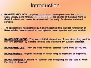 Introduction
‫סּ‬ NANOTECHNOLOGY comprises technological developments on the nanometer
scale, usually 0.1 to 100 nm. Nanotechnology, the science of the small. Nano is
Greek for dwarf, and nanoscience deals with the study of molecular and atomic
particles.
 The application of nanotechnology in pharmaceutical field includes formulation of
Nanoparticles, Nanosuspension, Nanospheres, Nanocapsules, and Nanoemulsion.
 NANOSUSPENSIONS : They are colloidal dispersions of nanosized drug particle
that are produced by suitable method and stabilized by suitable stabilizer .
 NANOPARTICLES : They are solid colloidal particles sized from 30-100 nm .
 NANOSPHERES : Polymer matrices in which drug is dissolved or dispersed .
 NANOCAPSULES : Consists of polymer wall entrapping an oily core in which
the drug is dissolved
 