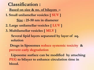 Classification :
 Based on size & no. of bilayers ::
1. Small unilamellar vesicles [ SUV ]
Size : 25-50 nm in diameter
2. Large unilamellar vesicles [ LUV ]
3. Multilamellar vesicles [ MLV ]
Several lipid layers separated by layer of aq.
solution
• Drugs in liposomes reduce systemic toxicity &
prevent early degradation
• Liposome surface can be modified by attaching
PEG to bilayer to enhance circulation time in
blood.
 