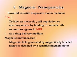 8. Magnetic Nanoparticles
• Powerful versatile diagnostic tool in medicine
Use :
1. To label sp molecule , cell population or
microorganisms by binding to suitable Ab
2. As contrast agents in MRI
3. As a drug delivery medium
Magnetic immunoassay :
Magnetic field generated by magnetically labelled
targets is detected by a sensitive magnetometer
 