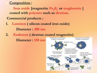 Composition :
Iron oxide [magnetite Fe203 or maghemite ]
coated with polymer such as dextran.
Commercial products :
1. Lumiren ( silicon coated iron oxide)
Diameter : 300 nm
2. Endorem ( dextran coated magnetite)
Diameter : 150 nm
 