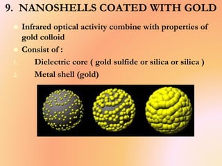 9. NANOSHELLS COATED WITH GOLD
 Infrared optical activity combine with properties of
gold colloid
 Consist of :
1. Dielectric core ( gold sulfide or silica or silica )
2. Metal shell (gold)
 