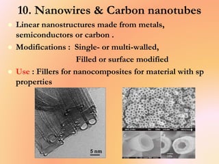 10. Nanowires & Carbon nanotubes
 Linear nanostructures made from metals,
semiconductors or carbon .
 Modifications : Single- or multi-walled,
Filled or surface modified
 Use : Fillers for nanocomposites for material with sp
properties
 
