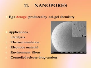 11. NANOPORES
 Eg : Aerogel produced by sol-gel chemistry
 Applications :
1. Catalysis
2. Thermal insulation
3. Electrode material
4. Environment filters
5. Controlled release drug carriers
 